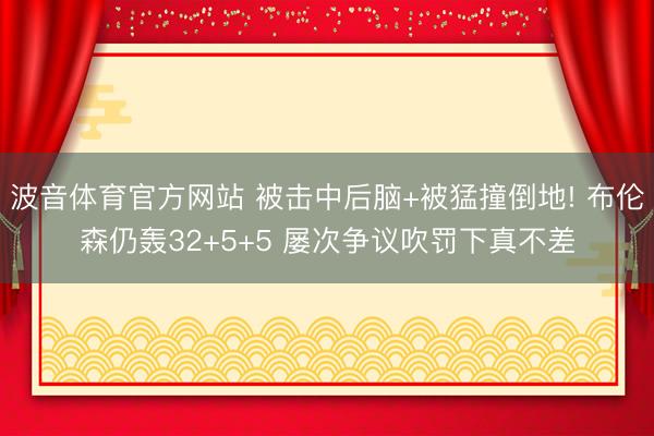 波音体育官方网站 被击中后脑+被猛撞倒地! 布伦森仍轰32+5+5 屡次争议吹罚下真不差