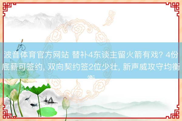 波音体育官方网站 替补4东谈主留火箭有戏? 4份底薪可签约， 双向契约签2位少壮， 新声威攻守均衡