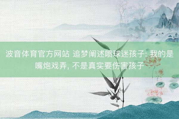 波音体育官方网站 追梦阐述喷球迷孩子: 我的是嘴炮戏弄， 不是真实要伤害孩子