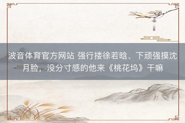 波音体育官方网站 强行搂徐若晗、下顽强摸沈月脸，没分寸感的他来《桃花坞》干嘛