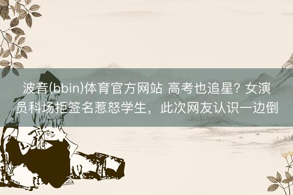 波音(bbin)体育官方网站 高考也追星? 女演员科场拒签名惹怒学生，此次网友认识一边倒