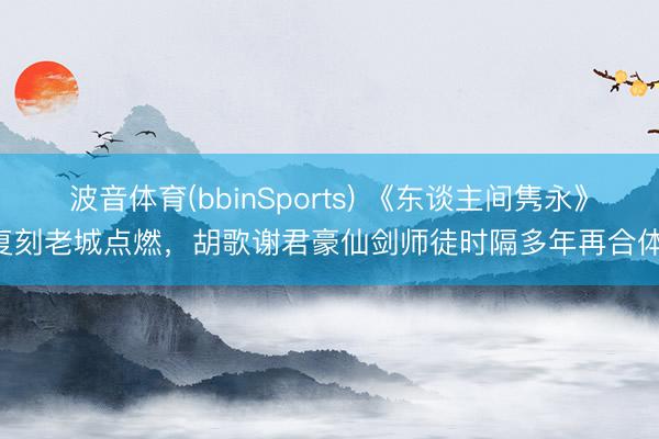 波音体育(bbinSports) 《东谈主间隽永》复刻老城点燃,胡歌谢君豪仙剑师徒时隔多年再合体!