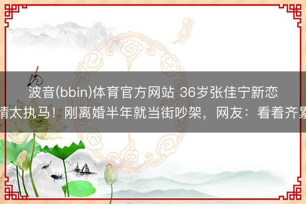 波音(bbin)体育官方网站 36岁张佳宁新恋情太执马！刚离婚半年就当街吵架，网友：看着齐累