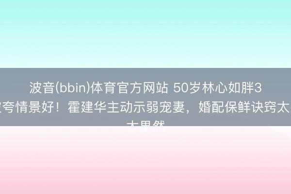 波音(bbin)体育官方网站 50岁林心如胖3斤被夸情景好！霍建华主动示弱宠妻，婚配保鲜诀窍太果然