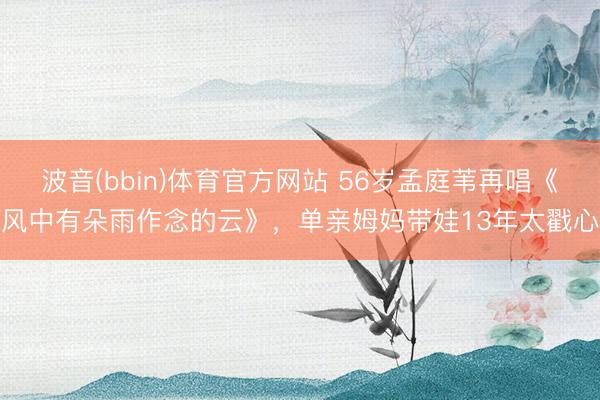 波音(bbin)体育官方网站 56岁孟庭苇再唱《风中有朵雨作念的云》，单亲姆妈带娃13年太戳心