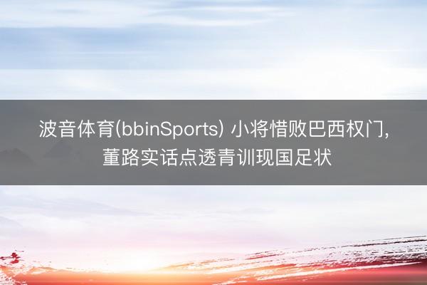波音体育(bbinSports) 小将惜败巴西权门， 董路实话点透青训现国足状