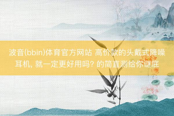 波音(bbin)体育官方网站 高价款的头戴式降噪耳机, 就一定更好用吗? 的简直测给你谜底