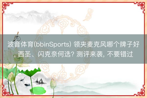 波音体育(bbinSports) 领夹麦克风哪个牌子好， 西圣、闪克奈何选? 测评来袭， 不要错过