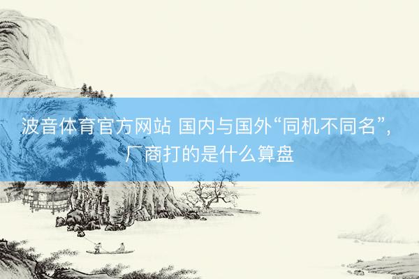 波音体育官方网站 国内与国外“同机不同名”， 厂商打的是什么算盘