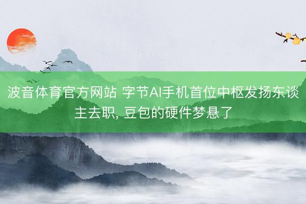 波音体育官方网站 字节AI手机首位中枢发扬东谈主去职， 豆包的硬件梦悬了