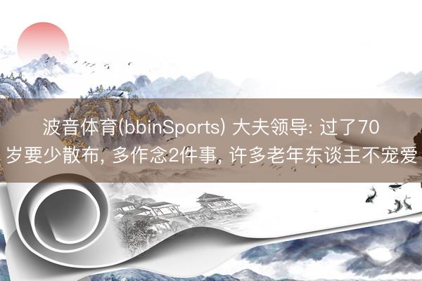 波音体育(bbinSports) 大夫领导: 过了70岁要少散布, 多作念2件事, 许多老年东谈主不宠爱