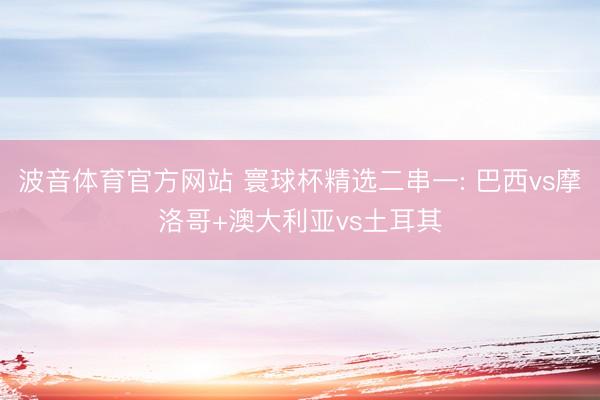波音体育官方网站 寰球杯精选二串一: 巴西vs摩洛哥+澳大利亚vs土耳其
