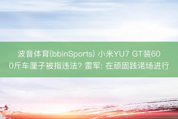 波音体育(bbinSports) 小米YU7 GT装600斤车厘子被指违法? 雷军: 在顽固践诺场进行