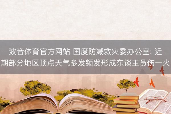 波音体育官方网站 国度防减救灾委办公室: 近期部分地区顶点天气多发频发形成东谈主员伤一火