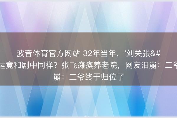 波音体育官方网站 32年当年，'刘关张'戏外气运竟和剧中同样？张飞瘫痪养老院，网友泪崩：二爷终于归位了