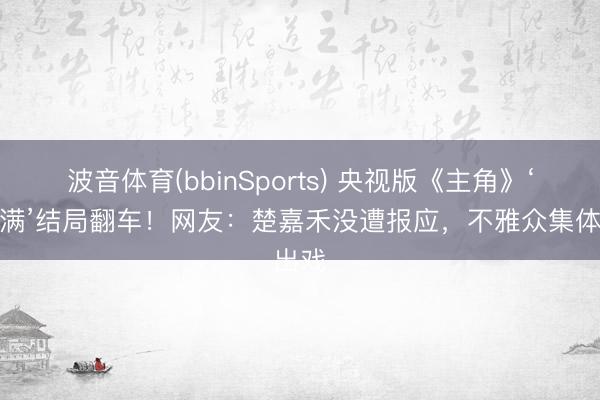 波音体育(bbinSports) 央视版《主角》‘假圆满’结局翻车！网友：楚嘉禾没遭报应，不雅众集体出戏