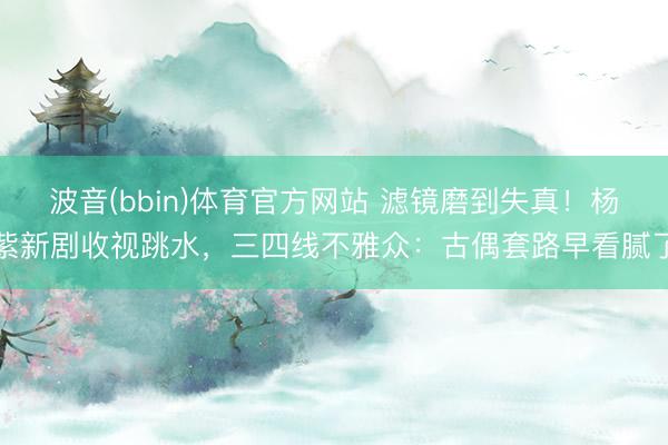 波音(bbin)体育官方网站 滤镜磨到失真！杨紫新剧收视跳水，三四线不雅众：古偶套路早看腻了