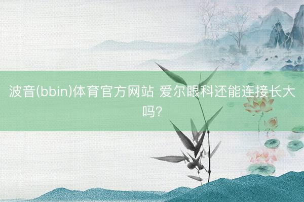 波音(bbin)体育官方网站 爱尔眼科还能连接长大吗？