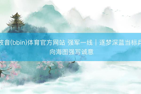 波音(bbin)体育官方网站 强军一线｜逐梦深蓝当标兵 向海图强写诚意