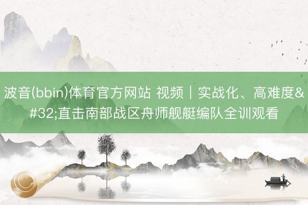 波音(bbin)体育官方网站 视频｜实战化、高难度 直击南部战区舟师舰艇编队全训观看