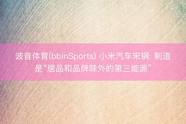 波音体育(bbinSports) 小米汽车宋钢: 制造是“居品和品牌除外的第三能源”