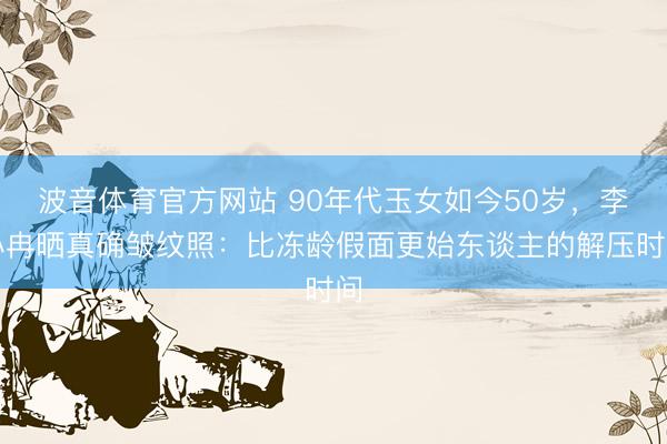 波音体育官方网站 90年代玉女如今50岁，李小冉晒真确皱纹照：比冻龄假面更始东谈主的解压时间