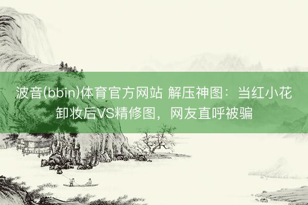 波音(bbin)体育官方网站 解压神图：当红小花卸妆后VS精修图，网友直呼被骗