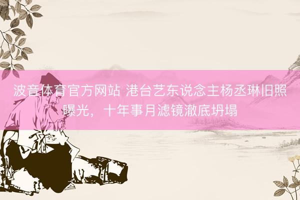 波音体育官方网站 港台艺东说念主杨丞琳旧照曝光，十年事月滤镜澈底坍塌