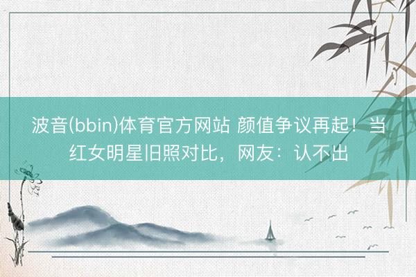波音(bbin)体育官方网站 颜值争议再起！当红女明星旧照对比，网友：认不出