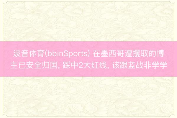 波音体育(bbinSports) 在墨西哥遭攫取的博主已安全归国， 踩中2大红线， 该跟蓝战非学学