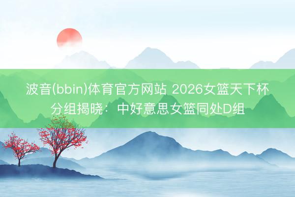 波音(bbin)体育官方网站 2026女篮天下杯分组揭晓：中好意思女篮同处D组