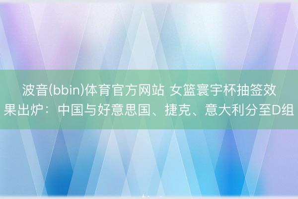 波音(bbin)体育官方网站 女篮寰宇杯抽签效果出炉：中国与好意思国、捷克、意大利分至D组