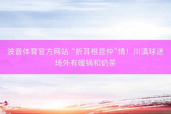 波音体育官方网站 “折耳根昆仲”情！川滇球迷场外有暖锅和奶茶