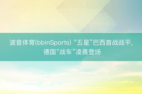波音体育(bbinSports) “五星”巴西首战战平， 德国“战车”凌晨登场
