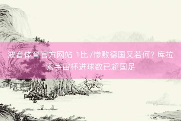 波音体育官方网站 1比7惨败德国又若何? 库拉索宇宙杯进球数已超国足