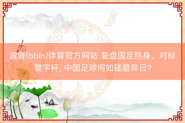 波音(bbin)体育官方网站 复盘国足热身、对标寰宇杯， 中国足球何如磋磨异日?