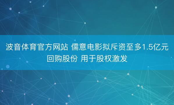 波音体育官方网站 儒意电影拟斥资至多1.5亿元回购股份 用于股权激发