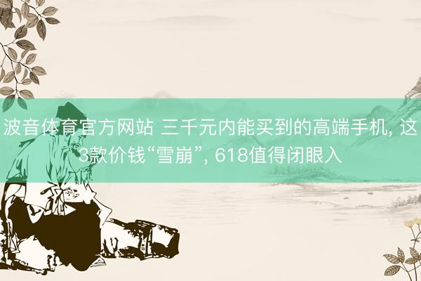 波音体育官方网站 三千元内能买到的高端手机， 这3款价钱“雪崩”， 618值得闭眼入