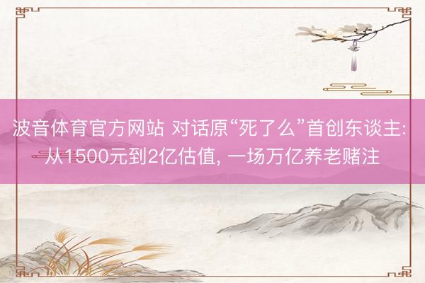 波音体育官方网站 对话原“死了么”首创东谈主: 从1500元到2亿估值， 一场万亿养老赌注