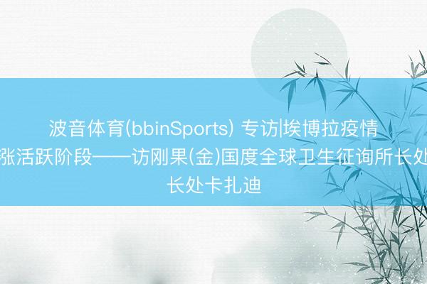 波音体育(bbinSports) 专访|埃博拉疫情仍处上涨活跃阶段——访刚果(金)国度全球卫生征询所长处卡扎迪