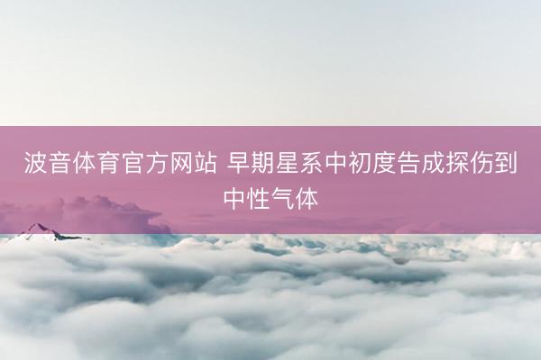 波音体育官方网站 早期星系中初度告成探伤到中性气体