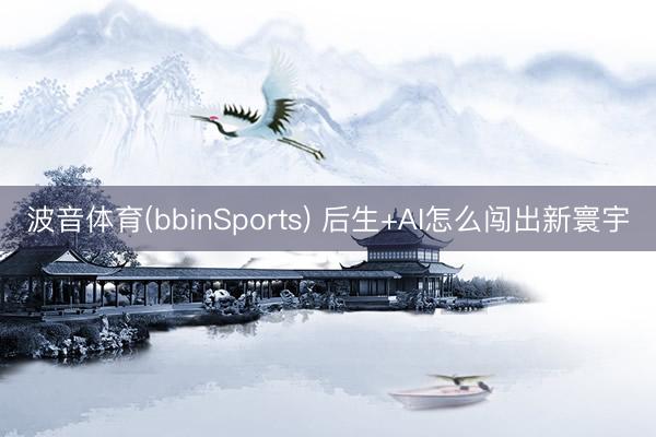 波音体育(bbinSports) 后生+AI怎么闯出新寰宇