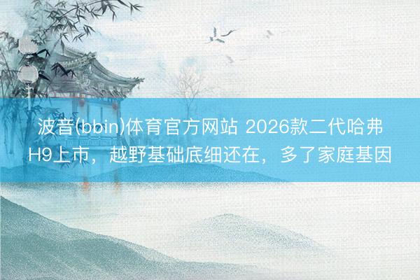 波音(bbin)体育官方网站 2026款二代哈弗H9上市，越野基础底细还在，多了家庭基因