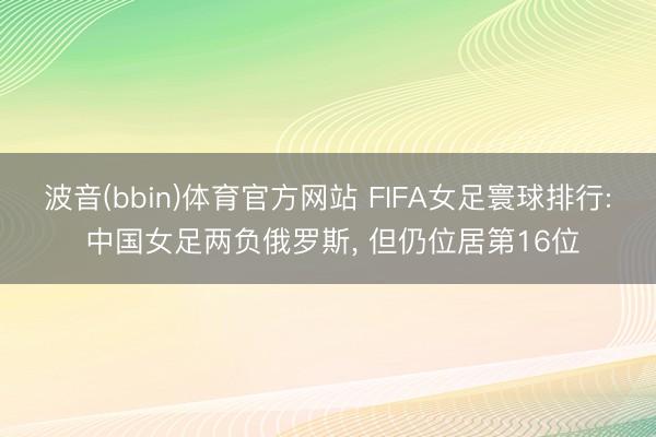 波音(bbin)体育官方网站 FIFA女足寰球排行: 中国女足两负俄罗斯， 但仍位居第16位