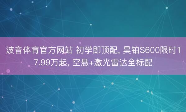 波音体育官方网站 初学即顶配， 昊铂S600限时17.99万起， 空悬+激光雷达全标配