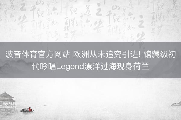 波音体育官方网站 欧洲从未追究引进! 馆藏级初代吟唱Legend漂洋过海现身荷兰