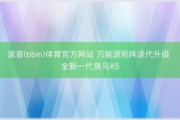 波音(bbin)体育官方网站 万能源矩阵迭代升级 全新一代良马X5