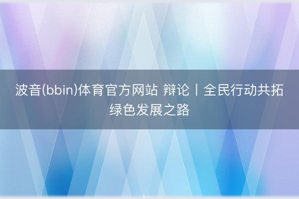 波音(bbin)体育官方网站 辩论丨全民行动共拓绿色发展之路