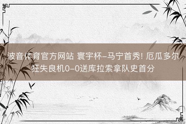 波音体育官方网站 寰宇杯-马宁首秀! 厄瓜多尔狂失良机0-0送库拉索拿队史首分