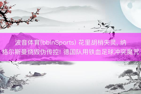 波音体育(bbinSports) 花里胡梢失灵, 纳格尔斯曼烧毁伪传控! 德国队用铁血足球冲突魔咒